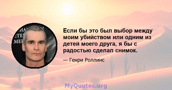 Если бы это был выбор между моим убийством или одним из детей моего друга, я бы с радостью сделал снимок.