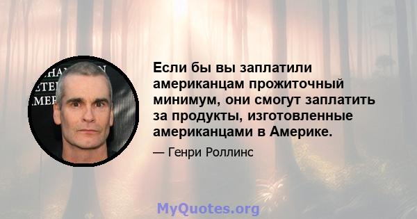 Если бы вы заплатили американцам прожиточный минимум, они смогут заплатить за продукты, изготовленные американцами в Америке.