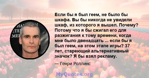 Если бы я был геем, не было бы шкафа. Вы бы никогда не увидели шкаф, из которого я вышел. Почему? Потому что я бы сжигал его для разжигания к тому времени, когда мне было двенадцать ... если бы я был геем, на этом этапе 