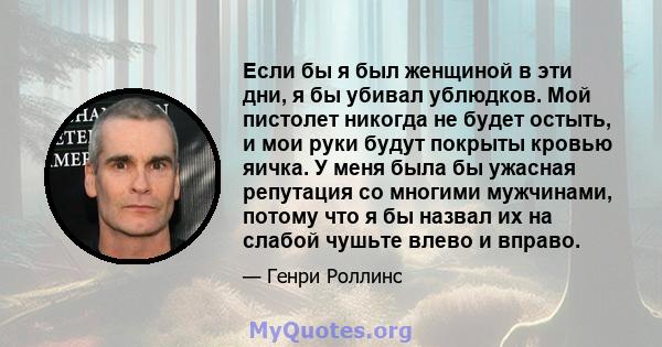 Если бы я был женщиной в эти дни, я бы убивал ублюдков. Мой пистолет никогда не будет остыть, и мои руки будут покрыты кровью яичка. У меня была бы ужасная репутация со многими мужчинами, потому что я бы назвал их на