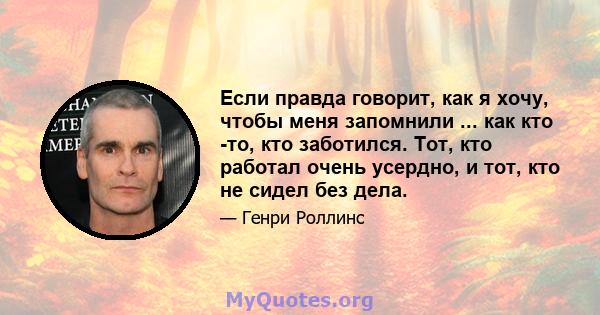 Если правда говорит, как я хочу, чтобы меня запомнили ... как кто -то, кто заботился. Тот, кто работал очень усердно, и тот, кто не сидел без дела.