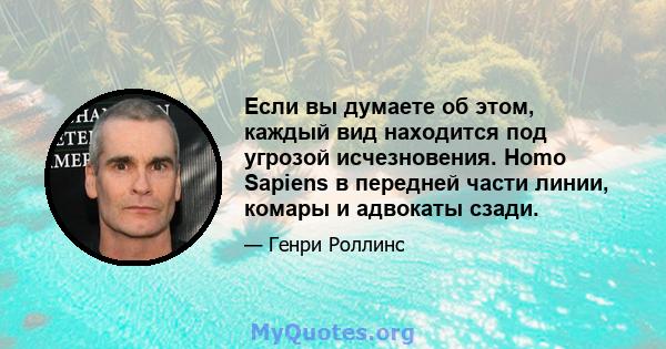 Если вы думаете об этом, каждый вид находится под угрозой исчезновения. Homo Sapiens в передней части линии, комары и адвокаты сзади.