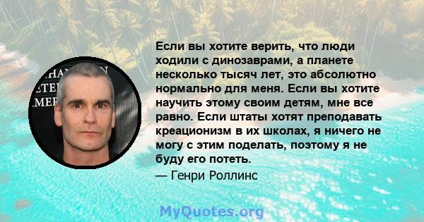 Если вы хотите верить, что люди ходили с динозаврами, а планете несколько тысяч лет, это абсолютно нормально для меня. Если вы хотите научить этому своим детям, мне все равно. Если штаты хотят преподавать креационизм в