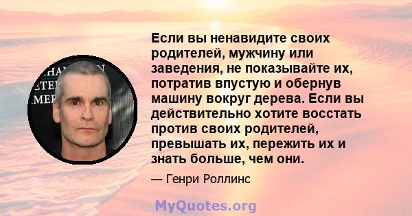 Если вы ненавидите своих родителей, мужчину или заведения, не показывайте их, потратив впустую и обернув машину вокруг дерева. Если вы действительно хотите восстать против своих родителей, превышать их, пережить их и