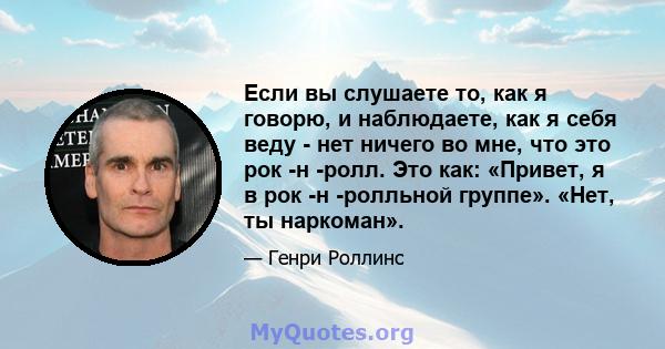 Если вы слушаете то, как я говорю, и наблюдаете, как я себя веду - нет ничего во мне, что это рок -н -ролл. Это как: «Привет, я в рок -н -ролльной группе». «Нет, ты наркоман».