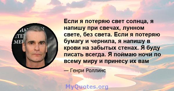 Если я потеряю свет солнца, я напишу при свечах, лунном свете, без света. Если я потеряю бумагу и чернила, я напишу в крови на забытых стенах. Я буду писать всегда. Я поймаю ночи по всему миру и принесу их вам