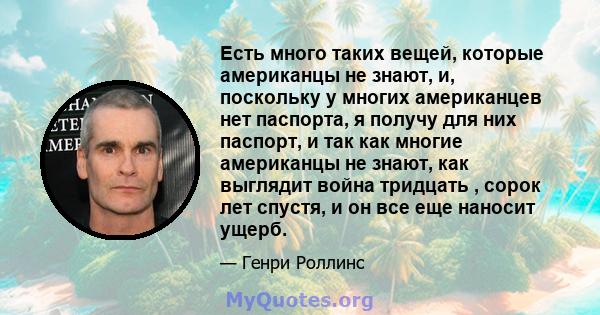 Есть много таких вещей, которые американцы не знают, и, поскольку у многих американцев нет паспорта, я получу для них паспорт, и так как многие американцы не знают, как выглядит война тридцать , сорок лет спустя, и он