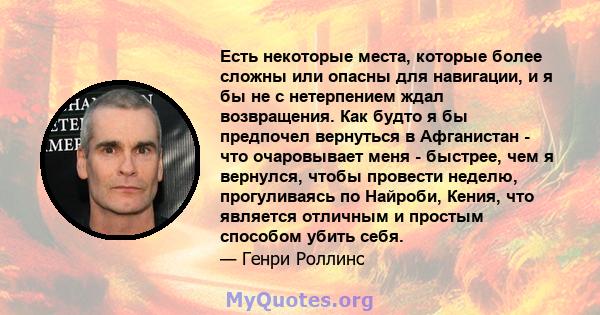 Есть некоторые места, которые более сложны или опасны для навигации, и я бы не с нетерпением ждал возвращения. Как будто я бы предпочел вернуться в Афганистан - что очаровывает меня - быстрее, чем я вернулся, чтобы