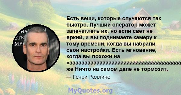 Есть вещи, которые случаются так быстро. Лучший оператор может запечатлеть их, но если свет не яркий, и вы поднимаете камеру к тому времени, когда вы набрали свои настройки. Есть мгновение, когда вы похожи на