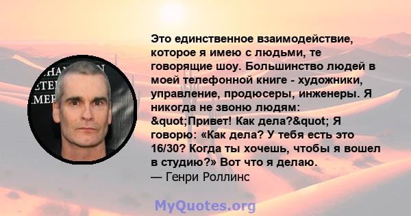 Это единственное взаимодействие, которое я имею с людьми, те говорящие шоу. Большинство людей в моей телефонной книге - художники, управление, продюсеры, инженеры. Я никогда не звоню людям: "Привет! Как дела?" 