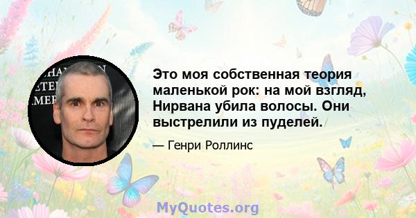 Это моя собственная теория маленькой рок: на мой взгляд, Нирвана убила волосы. Они выстрелили из пуделей.