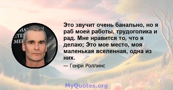 Это звучит очень банально, но я раб моей работы, трудоголика и рад. Мне нравится то, что я делаю; Это мое место, моя маленькая вселенная, одна из них.