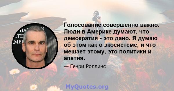 Голосование совершенно важно. Люди в Америке думают, что демократия - это дано. Я думаю об этом как о экосистеме, и что мешает этому, это политики и апатия.