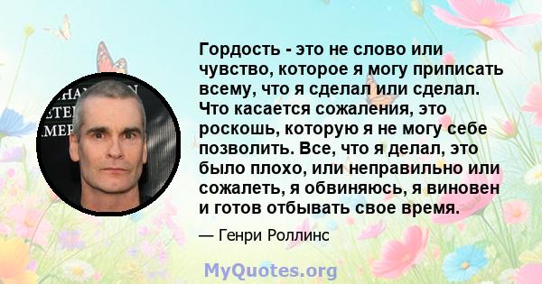 Гордость - это не слово или чувство, которое я могу приписать всему, что я сделал или сделал. Что касается сожаления, это роскошь, которую я не могу себе позволить. Все, что я делал, это было плохо, или неправильно или