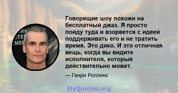 Говорящие шоу похожи на бесплатный джаз. Я просто пойду туда и взорвется с идеей поддерживать его и не тратить время. Это дико. И это отличная вещь, когда вы видите исполнителя, который действительно может.