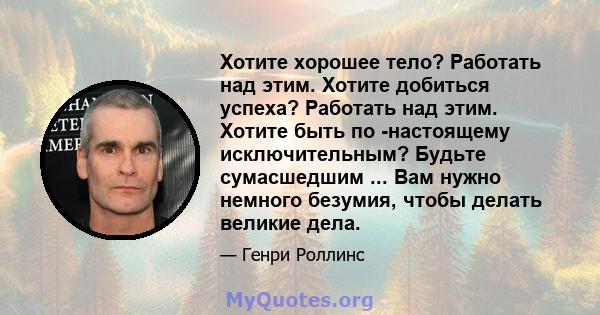 Хотите хорошее тело? Работать над этим. Хотите добиться успеха? Работать над этим. Хотите быть по -настоящему исключительным? Будьте сумасшедшим ... Вам нужно немного безумия, чтобы делать великие дела.