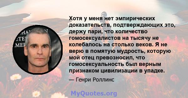 Хотя у меня нет эмпирических доказательств, подтверждающих это, держу пари, что количество гомосексуалистов на тысячу не колебалось на столько веков. Я не верю в помятую мудрость, которую мой отец превозносил, что