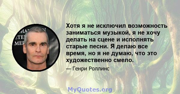 Хотя я не исключил возможность заниматься музыкой, я не хочу делать на сцене и исполнять старые песни. Я делаю все время, но я не думаю, что это художественно смело.