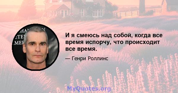 И я смеюсь над собой, когда все время испорчу, что происходит все время.