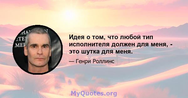 Идея о том, что любой тип исполнителя должен для меня, - это шутка для меня.