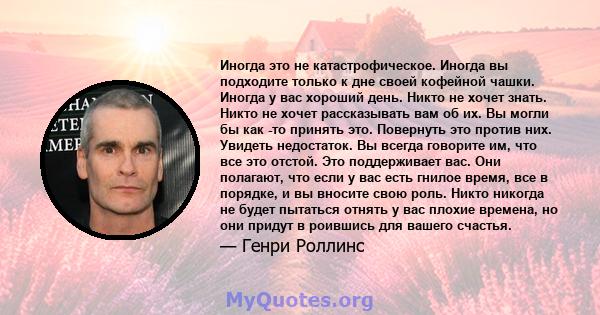 Иногда это не катастрофическое. Иногда вы подходите только к дне своей кофейной чашки. Иногда у вас хороший день. Никто не хочет знать. Никто не хочет рассказывать вам об их. Вы могли бы как -то принять это. Повернуть