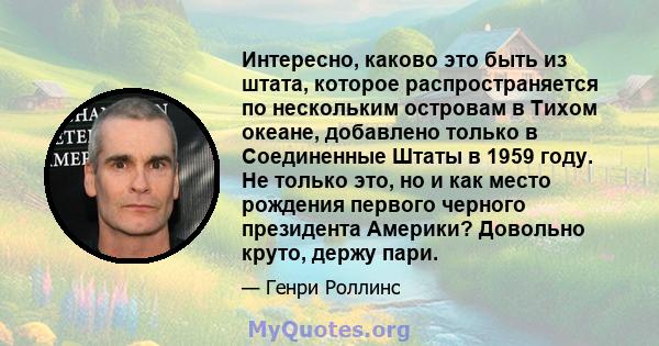 Интересно, каково это быть из штата, которое распространяется по нескольким островам в Тихом океане, добавлено только в Соединенные Штаты в 1959 году. Не только это, но и как место рождения первого черного президента