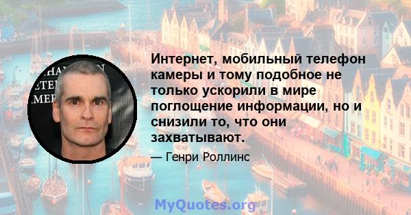 Интернет, мобильный телефон камеры и тому подобное не только ускорили в мире поглощение информации, но и снизили то, что они захватывают.