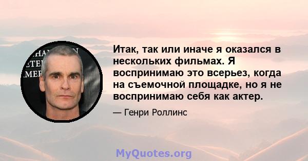 Итак, так или иначе я оказался в нескольких фильмах. Я воспринимаю это всерьез, когда на съемочной площадке, но я не воспринимаю себя как актер.