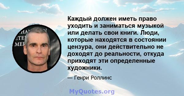 Каждый должен иметь право уходить и заниматься музыкой или делать свои книги. Люди, которые находятся в состоянии цензура, они действительно не доходят до реальности, откуда приходят эти определенные художники.