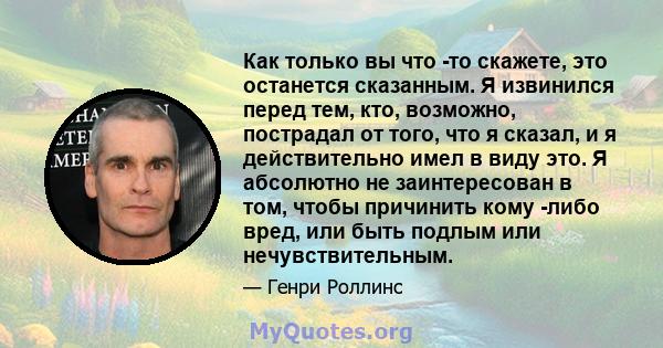 Как только вы что -то скажете, это останется сказанным. Я извинился перед тем, кто, возможно, пострадал от того, что я сказал, и я действительно имел в виду это. Я абсолютно не заинтересован в том, чтобы причинить кому