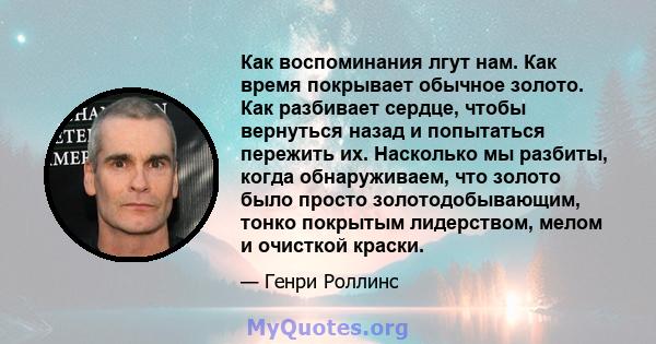 Как воспоминания лгут нам. Как время покрывает обычное золото. Как разбивает сердце, чтобы вернуться назад и попытаться пережить их. Насколько мы разбиты, когда обнаруживаем, что золото было просто золотодобывающим,