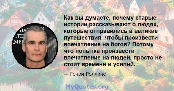 Как вы думаете, почему старые истории рассказывают о людях, которые отправились в великие путешествия, чтобы произвести впечатление на богов? Потому что попытка произвести впечатление на людей, просто не стоит времени и 