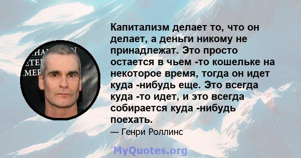 Капитализм делает то, что он делает, а деньги никому не принадлежат. Это просто остается в чьем -то кошельке на некоторое время, тогда он идет куда -нибудь еще. Это всегда куда -то идет, и это всегда собирается куда