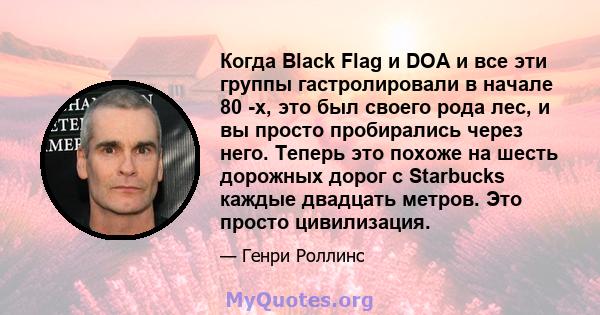 Когда Black Flag и DOA и все эти группы гастролировали в начале 80 -х, это был своего рода лес, и вы просто пробирались через него. Теперь это похоже на шесть дорожных дорог с Starbucks каждые двадцать метров. Это