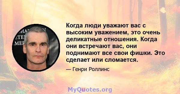 Когда люди уважают вас с высоким уважением, это очень деликатные отношения. Когда они встречают вас, они поднимают все свои фишки. Это сделает или сломается.