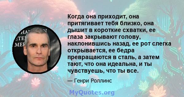 Когда она приходит, она притягивает тебя близко, она дышит в короткие схватки, ее глаза закрывают голову, наклонившись назад, ее рот слегка открывается, ее бедра превращаются в сталь, а затем тают, что она идеальна, и