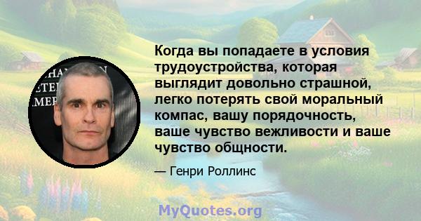 Когда вы попадаете в условия трудоустройства, которая выглядит довольно страшной, легко потерять свой моральный компас, вашу порядочность, ваше чувство вежливости и ваше чувство общности.