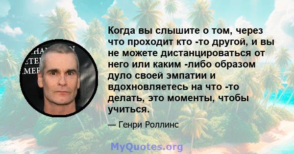 Когда вы слышите о том, через что проходит кто -то другой, и вы не можете дистанцироваться от него или каким -либо образом дуло своей эмпатии и вдохновляетесь на что -то делать, это моменты, чтобы учиться.