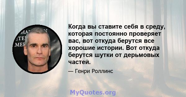 Когда вы ставите себя в среду, которая постоянно проверяет вас, вот откуда берутся все хорошие истории. Вот откуда берутся шутки от дерьмовых частей.