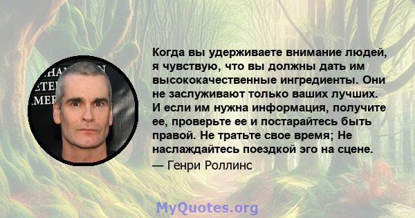 Когда вы удерживаете внимание людей, я чувствую, что вы должны дать им высококачественные ингредиенты. Они не заслуживают только ваших лучших. И если им нужна информация, получите ее, проверьте ее и постарайтесь быть