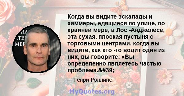 Когда вы видите эскалады и хаммеры, едящиеся по улице, по крайней мере, в Лос -Анджелесе, эта сухая, плоская пустыня с торговыми центрами, когда вы видите, как кто -то водит один из них, вы говорите: «Вы определенно