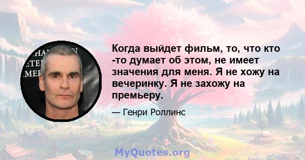 Когда выйдет фильм, то, что кто -то думает об этом, не имеет значения для меня. Я не хожу на вечеринку. Я не захожу на премьеру.