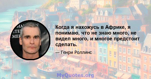 Когда я нахожусь в Африке, я понимаю, что не знаю много, не видел много, и многое предстоит сделать.