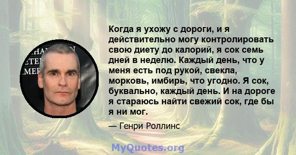 Когда я ухожу с дороги, и я действительно могу контролировать свою диету до калорий, я сок семь дней в неделю. Каждый день, что у меня есть под рукой, свекла, морковь, имбирь, что угодно. Я сок, буквально, каждый день.