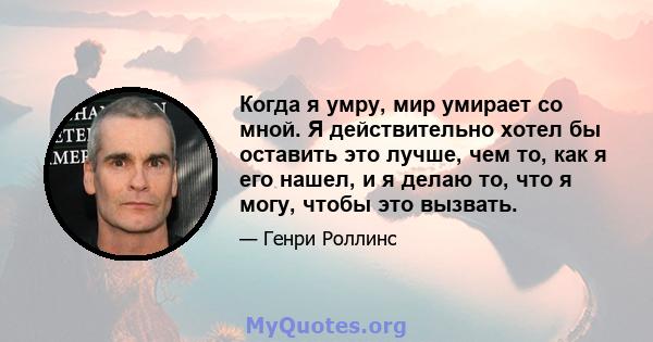 Когда я умру, мир умирает со мной. Я действительно хотел бы оставить это лучше, чем то, как я его нашел, и я делаю то, что я могу, чтобы это вызвать.