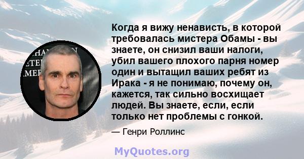 Когда я вижу ненависть, в которой требовалась мистера Обамы - вы знаете, он снизил ваши налоги, убил вашего плохого парня номер один и вытащил ваших ребят из Ирака - я не понимаю, почему он, кажется, так сильно