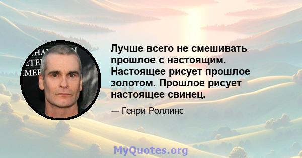 Лучше всего не смешивать прошлое с настоящим. Настоящее рисует прошлое золотом. Прошлое рисует настоящее свинец.