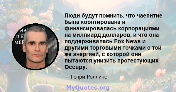 Люди будут помнить, что чаепитие была кооптирована и финансировалась корпорациями на миллиард долларов, и что она поддерживалась Fox News и другими торговыми точками с той же энергией, с которой они пытаются унизить