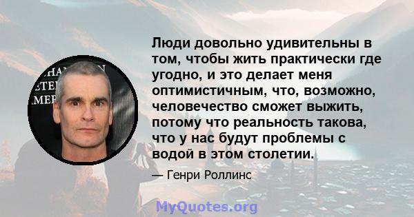 Люди довольно удивительны в том, чтобы жить практически где угодно, и это делает меня оптимистичным, что, возможно, человечество сможет выжить, потому что реальность такова, что у нас будут проблемы с водой в этом