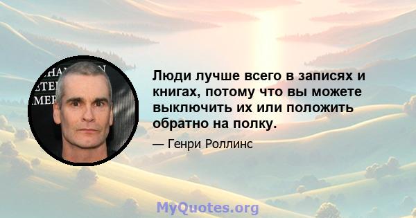 Люди лучше всего в записях и книгах, потому что вы можете выключить их или положить обратно на полку.